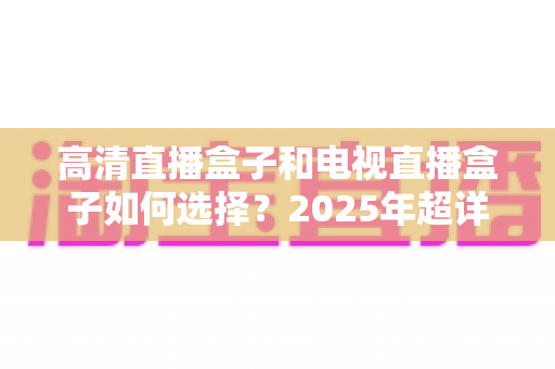 高清直播盒子和电视直播盒子如何选择？2025年超详细选购指南与避坑攻略