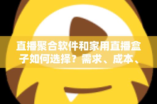 直播聚合软件和家用直播盒子如何选择？需求、成本、体验全维度对比指南