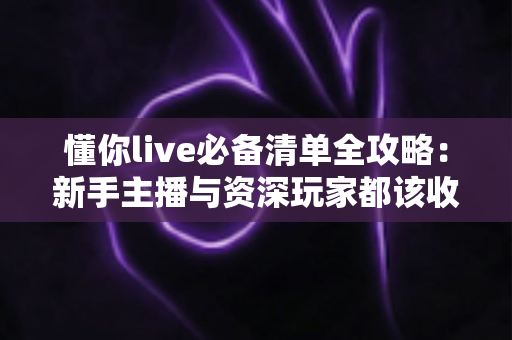 懂你live必备清单全攻略：新手主播与资深玩家都该收藏的一站式直播准备指南