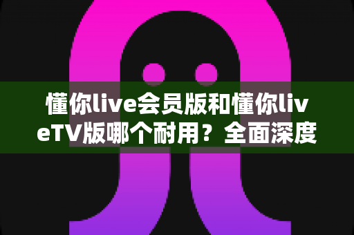 懂你live会员版和懂你liveTV版哪个耐用？全面深度对比分析与选购指南