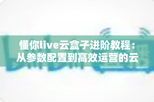 懂你live云盒子进阶教程：从参数配置到高效运营的云端直播实战指南