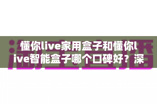 懂你live家用盒子和懂你live智能盒子哪个口碑好？深度对比帮你选对不选贵