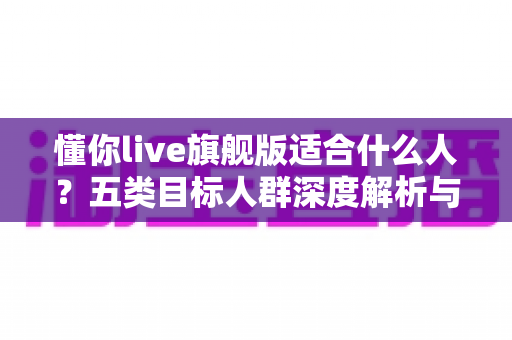 懂你live旗舰版适合什么人？五类目标人群深度解析与选购指南