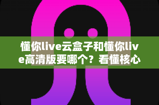 懂你live云盒子和懂你live高清版要哪个？看懂核心区别，选对不花冤枉钱