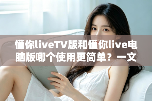 懂你liveTV版和懂你live电脑版哪个使用更简单?一文看懂两大版本差异,新手也能快速上手 懂你liveTV版和懂你live电脑版哪个使用更简单?一文看懂两大版本差异,新手也能快速上手