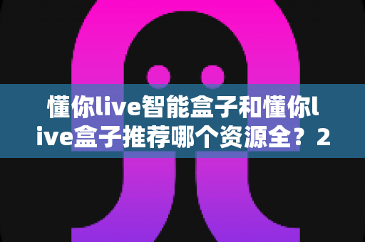 懂你live智能盒子和懂你live盒子推荐哪个资源全?2025年最新选购指南与深度资源对比解析 懂你live智能盒子和懂你live盒子推荐哪个资源全?2025年最新选购指南与深度资源对比解析