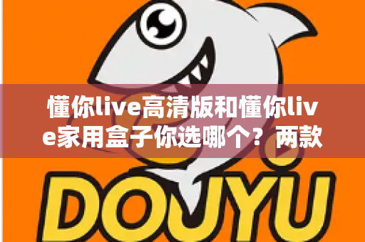 懂你live高清版和懂你live家用盒子你选哪个?两款设备全方位对比与选购指南 懂你live高清版和懂你live家用盒子你选哪个?两款设备全方位对比与选购指南