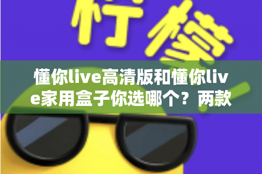 懂你live高清版和懂你live家用盒子你选哪个?两款设备全方位对比与选购指南 懂你live高清版和懂你live家用盒子你选哪个?两款设备全方位对比与选购指南