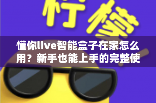 懂你live智能盒子在家怎么用？新手也能上手的完整使用教程与实用技巧全解析