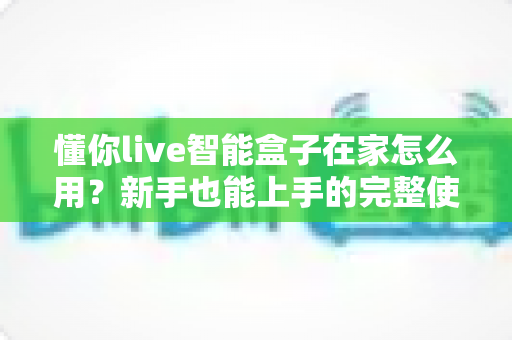 懂你live智能盒子在家怎么用？新手也能上手的完整使用教程与实用技巧全解析