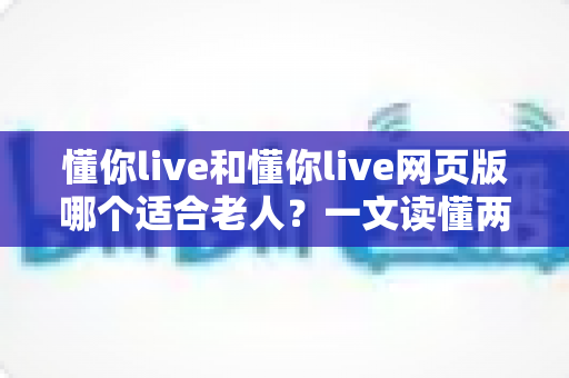 懂你live和懂你live网页版哪个适合老人？一文读懂两种方式的区别，帮长辈选出最省心的观看选择