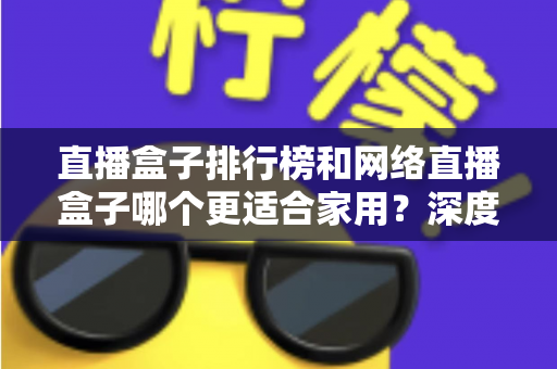 直播盒子排行榜和网络直播盒子哪个更适合家用？深度解析助您选对家庭娱乐直播设备