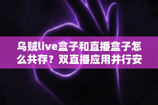 乌贼live盒子和直播盒子怎么共存？双直播应用并行安装与优化全攻略