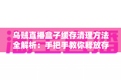 乌贼直播盒子缓存清理方法全解析：手把手教你释放存储空间、告别卡顿、提升直播观看流畅度